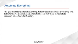 Automate Everything!
The goal should be to automate everything. Not only does this decrease provisioning time,
but rather the more items that are automated the less likely those items are to be
repeatedly misconﬁgured or forgotten.!

 