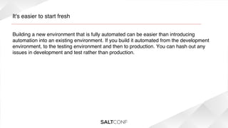 It's easier to start fresh!
Building a new environment that is fully automated can be easier than introducing
automation into an existing environment. If you build it automated from the development
environment, to the testing environment and then to production. You can hash out any
issues in development and test rather than production.!

 