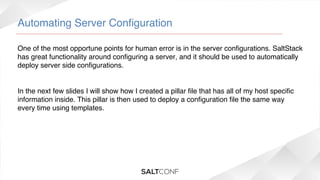 Automating Server Conﬁguration!
One of the most opportune points for human error is in the server conﬁgurations. SaltStack
has great functionality around conﬁguring a server, and it should be used to automatically
deploy server side conﬁgurations.!
 !
!
In the next few slides I will show how I created a pillar ﬁle that has all of my host speciﬁc
information inside. This pillar is then used to deploy a conﬁguration ﬁle the same way
every time using templates.!

 