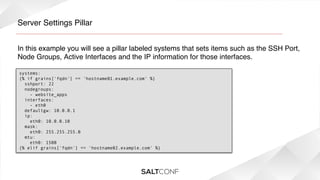 Server Settings Pillar!
In this example you will see a pillar labeled systems that sets items such as the SSH Port,
Node Groups, Active Interfaces and the IP information for those interfaces.!
systems:
{% if grains['fqdn'] == 'hostname01.example.com' %}
  sshport: 22
  nodegroups:
    - website_apps
  interfaces:
    - eth0
  defaultgw: 10.0.0.1
  ip:
    eth0: 10.0.0.10
  mask:
    eth0: 255.255.255.0
  mtu:
    eth0: 1500
{% elif grains['fqdn'] == 'hostname02.example.com' %}

 