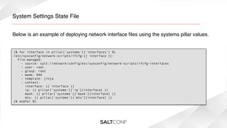 System Settings State File!
Below is an example of deploying network interface ﬁles using the systems pillar values. !

{% for interface in pillar['systems']['interfaces'] %}
/etc/sysconfig/network-scripts/ifcfg-{{ interface }}:
  file.managed:
    - source: salt://network/config/etc/sysconfig/network-scripts/ifcfg-interfaces
    - user: root
    - group: root
    - mode: 644
    - template: jinja
    - context:
      interface: {{ interface }}
      ip: {{ pillar['systems']['ip'][interface] }}
      mask: {{ pillar['systems']['mask'][interface] }}
  
mtu: {{ pillar['systems']['mtu'][interface] }}
{% endfor %}

 