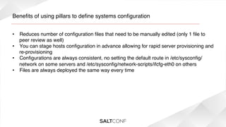 Beneﬁts of using pillars to deﬁne systems conﬁguration!
•  Reduces number of conﬁguration ﬁles that need to be manually edited (only 1 ﬁle to
peer review as well)!
•  You can stage hosts conﬁguration in advance allowing for rapid server provisioning and
re-provisioning!
•  Conﬁgurations are always consistent, no setting the default route in /etc/sysconﬁg/
network on some servers and /etc/sysconﬁg/network-scripts/ifcfg-eth0 on others!
•  Files are always deployed the same way every time!
!

 
