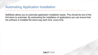 Automating Application Installation!
SaltStack allows you to automate application installation easily. This should be one of the
ﬁrst items to automate. By automating the installation of applications you can ensure that
the software is installed the same way each time, every time.!

 