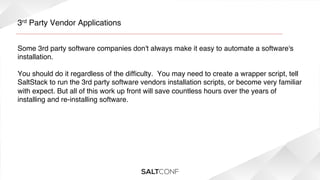 3rd Party Vendor Applications!
Some 3rd party software companies don't always make it easy to automate a software's
installation.  !
!
You should do it regardless of the difﬁculty.  You may need to create a wrapper script, tell
SaltStack to run the 3rd party software vendors installation scripts, or become very familiar
with expect. But all of this work up front will save countless hours over the years of
installing and re-installing software.!

 