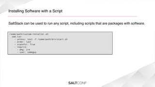 Installing Software with a Script!
SaltStack can be used to run any script, including scripts that are packages with software.!
/some/path/custom-installer.sh:
  cmd.run:
    - unless: test -f /some/path/bin/start.sh
- order: last
- stateful: True
- require:
- pkg: jre
- user: someguy

 