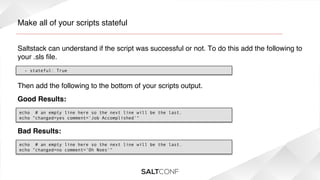 Make all of your scripts stateful!
Saltstack can understand if the script was successful or not. To do this add the following to
your .sls ﬁle.!
- stateful: True

Then add the following to the bottom of your scripts output. !
Good Results:!
echo  # an empty line here so the next line will be the last.
echo "changed=yes comment='Job Accomplished'"

Bad Results:!
echo  # an empty line here so the next line will be the last.
echo "changed=no comment=’Oh Noes'"

 