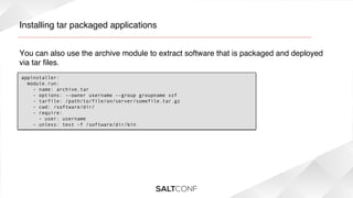 Installing tar packaged applications!
You can also use the archive module to extract software that is packaged and deployed
via tar ﬁles.!
appinstaller:
  module.run:
    - name: archive.tar
    - options: --owner username --group groupname xzf
    - tarfile: /path/to/file/on/server/somefile.tar.gz
    - cwd: /software/dir/
    - require:
      - user: username
    - unless: test -f /software/dir/bin

 