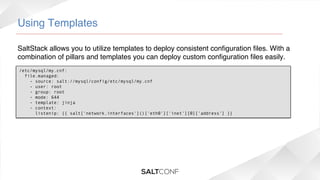 Using Templates!
SaltStack allows you to utilize templates to deploy consistent conﬁguration ﬁles. With a
combination of pillars and templates you can deploy custom conﬁguration ﬁles easily.!
/etc/mysql/my.cnf:
  file.managed:
    - source: salt://mysql/config/etc/mysql/my.cnf
    - user: root
    - group: root
    - mode: 644
    - template: jinja
    - context:
      listenip: {{ salt['network.interfaces']()['eth0']['inet'][0]['address'] }}

 