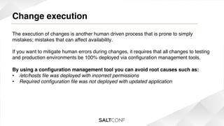 Change execution

!

The execution of changes is another human driven process that is prone to simply
mistakes; mistakes that can affect availability.!
!
If you want to mitigate human errors during changes, it requires that all changes to testing
and production environments be 100% deployed via conﬁguration management tools.!
!
By using a conﬁguration management tool you can avoid root causes such as:!
•  /etc/hosts ﬁle was deployed with incorrect permissions!
•  Required conﬁguration ﬁle was not deployed with updated application!

 