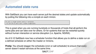 Automated state runs!
With SaltStack you can have each server pull the desired states and update automatically
by putting the following into a cronjob on each minion.!
# call a high-state every 5 minutes
*/5 0 0 0 0 salt-call state.highstate

This is great when you are running hundreds or thousands of hosts that all perform the
same jobs and can take over for others. Or for systems that can be restarted quickly
without human interaction or service disruption (i.e. Apache, NGINX).!
!
As of 0.12 SaltStack now has a scheduler function that allows you to deﬁne a state run on
a deﬁned schedule on either the master or minions.!
!
Protip: You should stagger the schedules (cron or salt scheduler) to ensure that every
server doesn’t restart services at the same time.!

 