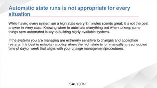 Automatic state runs is not appropriate for every
situation!
While having every system run a high state every 2 minutes sounds great; it is not the best
answer in every case. Knowing when to automate everything and when to keep some
things semi-automated is key to building highly available systems.!
!
If the systems you are managing are extremely sensitive to changes and application
restarts. It is best to establish a policy where the high state is run manually at a scheduled
time of day or week that aligns with your change management procedures.!

 