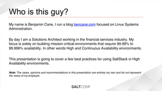 Who is this guy?

!

My name is Benjamin Cane, I run a blog bencane.com focused on Linux Systems
Administration.!
!
By day I am a Solutions Architect working in the ﬁnancial services industry. My
focus is solely on building mission critical environments that require 99.99% to
99.999% availability. In other words High and Continuous Availability environments.!
!
This presentation is going to cover a few best practices for using SaltStack in High
Availability environments.!
!
Note: The views, opinions and recommendations in this presentation are entirely my own and do not represent
the views of my employer.!

 