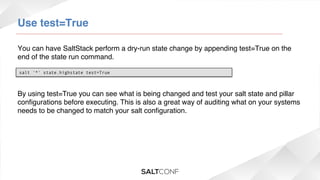Use test=True!
You can have SaltStack perform a dry-run state change by appending test=True on the
end of the state run command.!
salt '*' state.highstate test=True

By using test=True you can see what is being changed and test your salt state and pillar
conﬁgurations before executing. This is also a great way of auditing what on your systems
needs to be changed to match your salt conﬁguration.!

 