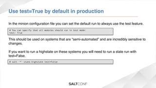 Use test=True by default in production!
In the minion conﬁguration ﬁle you can set the default run to always use the test feature. !
# You can specify that all modules should run in test mode:
test: True

This should be used on systems that are “semi-automated” and are incredibly sensitive to
changes.!
!
If you want to run a highstate on these systems you will need to run a state run with
test=False. !
# salt '*' state.highstate test=False

 