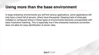 Using more than the base environment

!

In large enterprise environments you will ﬁnd various applications, some applications will
only have a hand full of servers, others have thousands. Keeping track of what gets
installed or conﬁgured where in these types of environments becomes unreasonable with
basic hostname matching. This is especially true if the enterprise hostname convention
does not allow for easy identiﬁcation of server roles.!

 