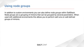 Using node groups!
In addition to custom environments you can also deﬁne node groups within SaltStack.
Node groups are a grouping of minions that can be grouped by several parameters. When
used with additional environments this allows you to perform salt runs on well deﬁned
groups of minions.!

 