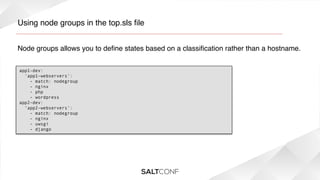 Using node groups in the top.sls ﬁle!
Node groups allows you to deﬁne states based on a classiﬁcation rather than a hostname.!
app1-dev:
  'app1-webservers':
    - match: nodegroup
    - nginx
- php
- wordpress
app2-dev:
‘app2-webservers’:
- match: nodegroup
- nginx
- uwsgi
- django

 