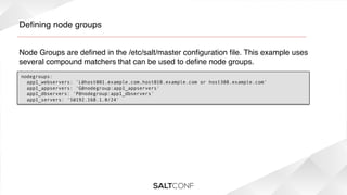 Deﬁning node groups!
Node Groups are deﬁned in the /etc/salt/master conﬁguration ﬁle. This example uses
several compound matchers that can be used to deﬁne node groups.!
nodegroups:
  app1_webservers: 'L@host001.example.com,host010.example.com or host308.example.com'
  app1_appservers: 'G@nodegroup:app1_appservers'
  app1_dbservers: 'P@nodegroup:app1_dbservers'
app1_servers: 'S@192.168.1.0/24'

 