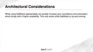 Architectural Considerations

!

While using SaltStack appropriately can greatly increase your consistency and automation
which brings with it higher availability. This only works while SaltStack is up and running.!

 