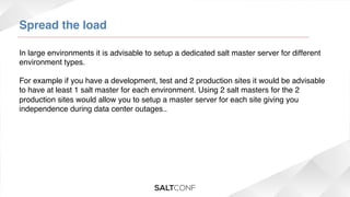 Spread the load!
In large environments it is advisable to setup a dedicated salt master server for different
environment types.!
!
For example if you have a development, test and 2 production sites it would be advisable
to have at least 1 salt master for each environment. Using 2 salt masters for the 2
production sites would allow you to setup a master server for each site giving you
independence during data center outages..!

 