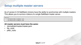 Setup multiple master servers!
As of version 0.16 SaltStack minions have the ability to synchronize with multiple masters.
This allows you to survive a failure of a single SaltStack master server.!
master:
  - saltmaster01.example.com
  - saltmaster02.example.com

All master servers must have the same:!
•  /etc/salt/pki/master/master.pem!
•  ﬁle_roots!
•  pillar_roots!
!

 