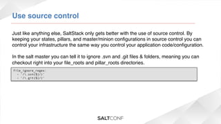 Use source control!
Just like anything else, SaltStack only gets better with the use of source control. By
keeping your states, pillars, and master/minion conﬁgurations in source control you can
control your infrastructure the same way you control your application code/conﬁguration.!
!
In the salt master you can tell it to ignore .svn and .git ﬁles & folders, meaning you can
checkout right into your ﬁle_roots and pillar_roots directories.!
!file_ignore_regex:
  - '/.svn($|/)'
  - '/.git($|/)'

 