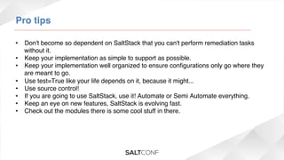 Pro tips!
•  Don't become so dependent on SaltStack that you can't perform remediation tasks
without it.!
•  Keep your implementation as simple to support as possible. !
•  Keep your implementation well organized to ensure conﬁgurations only go where they
are meant to go.!
•  Use test=True like your life depends on it, because it might...!
•  Use source control!!
•  If you are going to use SaltStack, use it! Automate or Semi Automate everything.!
•  Keep an eye on new features, SaltStack is evolving fast.!
•  Check out the modules there is some cool stuff in there.!

 