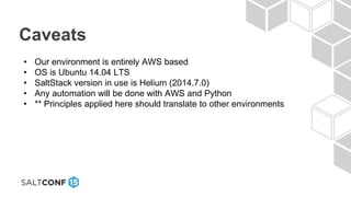 Caveats
• Our environment is entirely AWS based
• OS is Ubuntu 14.04 LTS
• SaltStack version in use is Helium (2014.7.0)
• Any automation will be done with AWS and Python
• ** Principles applied here should translate to other environments
 
