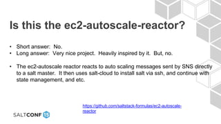 Is this the ec2-autoscale-reactor?
• Short answer: No.
• Long answer: Very nice project. Heavily inspired by it. But, no.
• The ec2-autoscale reactor reacts to auto scaling messages sent by SNS directly
to a salt master. It then uses salt-cloud to install salt via ssh, and continue with
state management, and etc.
https://github.com/saltstack-formulas/ec2-autoscale-
reactor
 