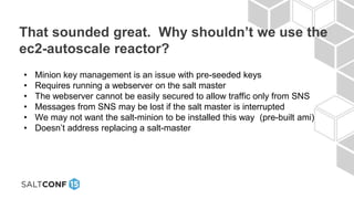 That sounded great. Why shouldn’t we use the
ec2-autoscale reactor?
• Minion key management is an issue with pre-seeded keys
• Requires running a webserver on the salt master
• The webserver cannot be easily secured to allow traffic only from SNS
• Messages from SNS may be lost if the salt master is interrupted
• We may not want the salt-minion to be installed this way (pre-built ami)
• Doesn’t address replacing a salt-master
 