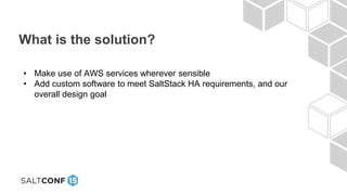 What is the solution?
• Make use of AWS services wherever sensible
• Add custom software to meet SaltStack HA requirements, and our
overall design goal
 