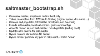 saltmaster_bootstrap.sh
• On a new master, script runs on first boot only
• Takes parameters from AWS Auto Scaling (region, queue, dns name…)
• Creates and populates /etc/salt/ha directories and ha-config
• Installs salt-master, local salt-minion, grains and configs
• Accepts minion key on salt-master, runs highstate (salting itself)
• Updates dns cname for salt-master
• Syncs minions db file from S3 bucket
• Syncs master pub/priv key pair in S3 bucket – first in “wins”
 