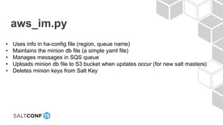 aws_im.py
• Uses info in ha-config file (region, queue name)
• Maintains the minion db file (a simple yaml file)
• Manages messages in SQS queue
• Uploads minion db file to S3 bucket when updates occur (for new salt masters)
• Deletes minion keys from Salt Key
 