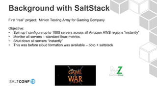 Background with SaltStack
First “real” project: Minion Testing Army for Gaming Company
Objective:
• Spin up / configure up to 1000 servers across all Amazon AWS regions “instantly”
• Monitor all servers – standard linux metrics
• Shut down all servers “instantly”
• This was before cloud formation was available – boto + saltstack
 