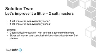 Solution Two:
Let’s improve it a little – 2 salt masters
• 1 salt master in aws availability zone 1
• 1 salt master in aws availability zone 2
Benefits:
• Geographically separate – can tolerate a zone force majeure
• Either salt master can control all minions – less downtime of Salt
platform
 