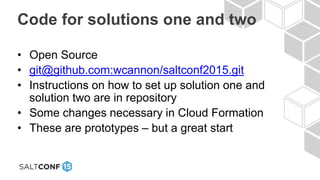 Code for solutions one and two
• Open Source
• git@github.com:wcannon/saltconf2015.git
• Instructions on how to set up solution one and
solution two are in repository
• Some changes necessary in Cloud Formation
• These are prototypes – but a great start
 