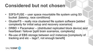 Considered but not chosen
• S3FS-FUSE – user space mountable file system using S3
bucket [latency, race conditions]
• GlusterFS – really nice clustered file system software [added
complexity for initial setup and recovery scenarios]
• DRBD + Pacemaker – (distributed replicated block device) and
heartbeat / failover [split brain scenarios, complexity]
• Re-use of EBS storage between ec2 instances [complexity of
tracking and etc – tags?, not enough benefit]
 