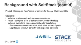 Background with SaltStack (cont’d)
Project: Hadoop on “real” racks of servers for Supply Chain Mgmt Co.
Objective:
• Validate environment and necessary resources
• Install / configure a set of servers with Cloudera Hadoop
• Validate everything working correctly after installation:
Every server can communicate to all other servers / ports
MapReduce jobs run correctly with expected solutions
 