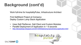 Background (cont’d)
Work full-time for hospitalityPulse, Infrastructure Architect
First SaltStack Project at Company:
Deploy Custom Lamp Stack Application
• Uses Salt FileServer, Salt Client and Custom Modules
• Parallel Deployment of Application in ~ 6 seconds
• http://devopslogic.blogspot.com/2013/09/deploying-typical-lamp-application.html
 