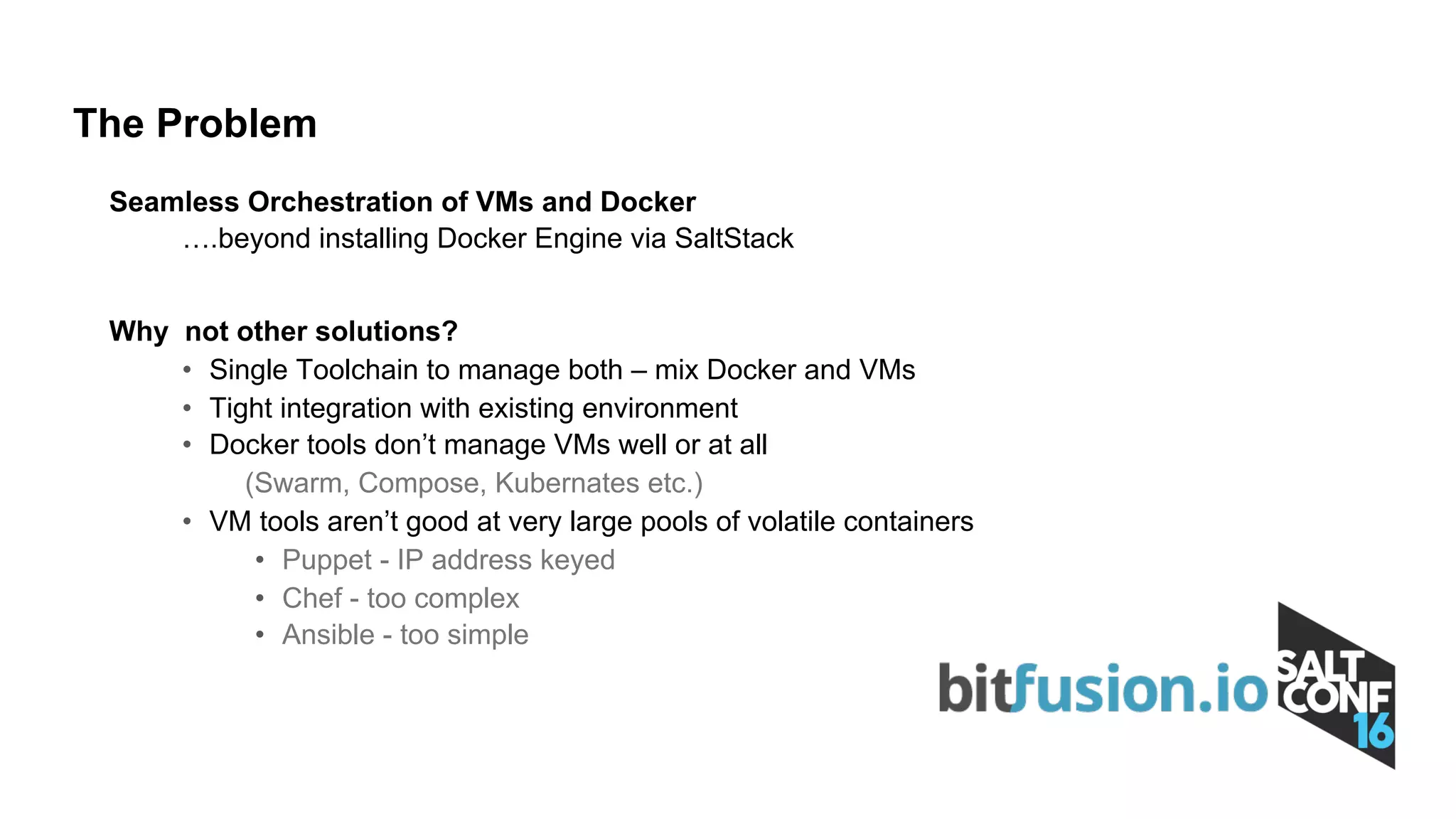 Seamless Orchestration of VMs and Docker
….beyond installing Docker Engine via SaltStack
Why not other solutions?
• Single Toolchain to manage both – mix Docker and VMs
• Tight integration with existing environment
• Docker tools don’t manage VMs well or at all
(Swarm, Compose, Kubernates etc.)
• VM tools aren’t good at very large pools of volatile containers
• Puppet - IP address keyed
• Chef - too complex
• Ansible - too simple
The Problem