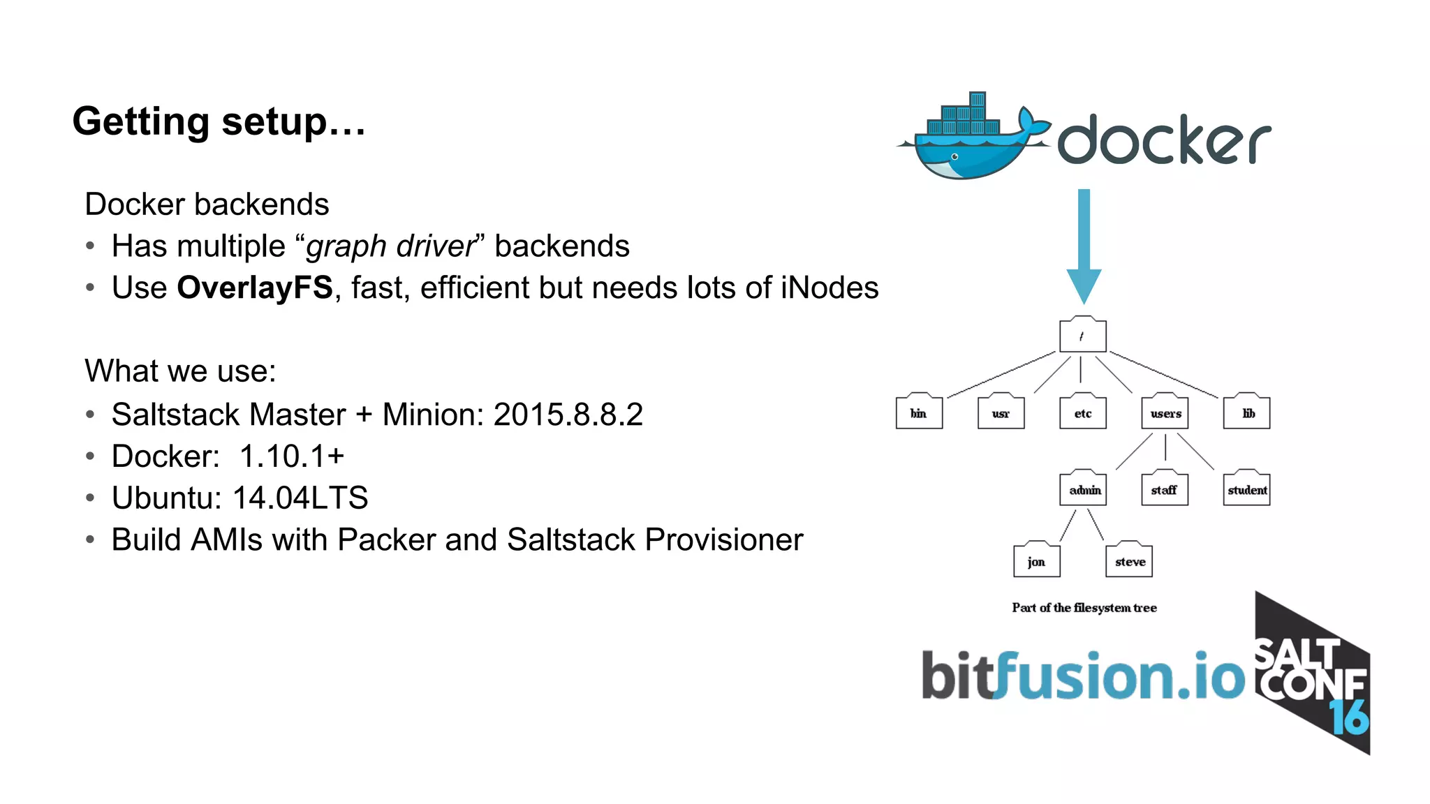 Docker backends
• Has multiple “graph driver” backends
• Use OverlayFS, fast, efficient but needs lots of iNodes
What we use:
• Saltstack Master + Minion: 2015.8.8.2
• Docker: 1.10.1+
• Ubuntu: 14.04LTS
• Build AMIs with Packer and Saltstack Provisioner
Getting setup…