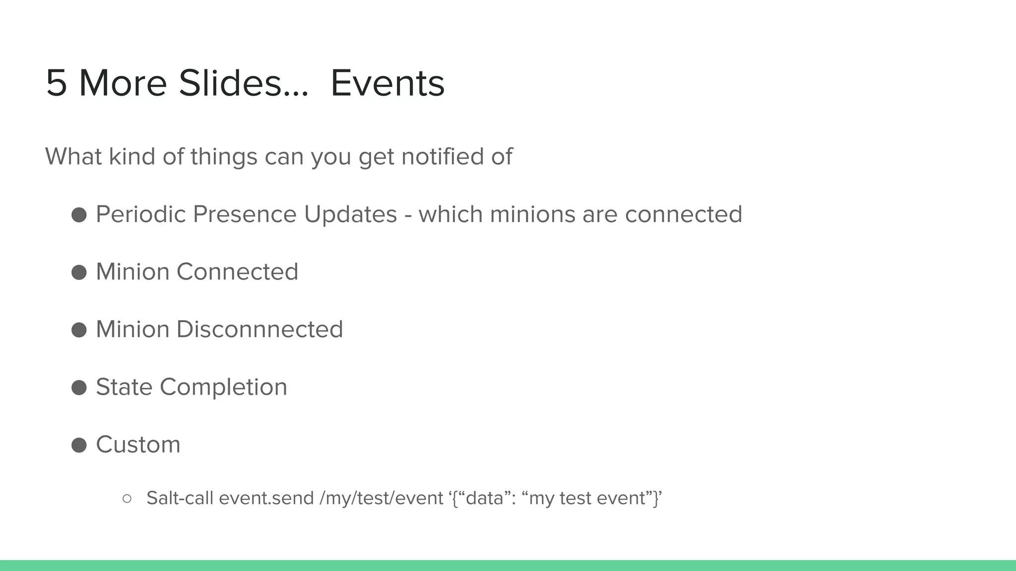 5 More Slides… Events
What kind of things can you get notified of
● Periodic Presence Updates - which minions are connected
● Minion Connected
● Minion Disconnnected
● State Completion
● Custom
○ Salt-call event.send /my/test/event ‘{“data”: “my test event”}’
 