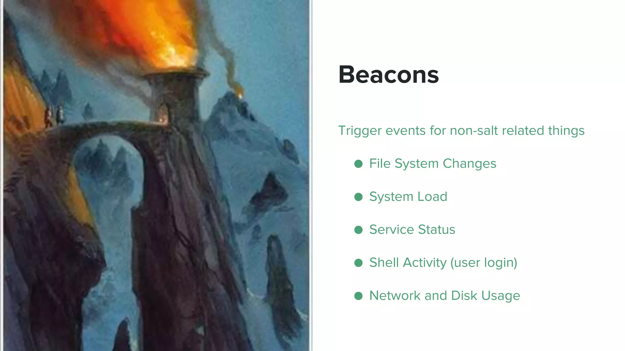 Beacons
Trigger events for non-salt related things
● File System Changes
● System Load
● Service Status
● Shell Activity (user login)
● Network and Disk Usage
 