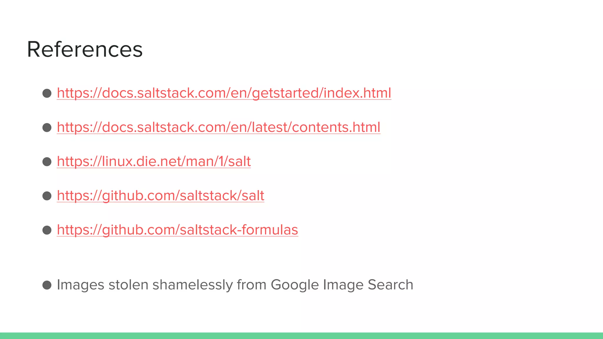 References
● https://docs.saltstack.com/en/getstarted/index.html
● https://docs.saltstack.com/en/latest/contents.html
● https://linux.die.net/man/1/salt
● https://github.com/saltstack/salt
● https://github.com/saltstack-formulas
● Images stolen shamelessly from Google Image Search
 
