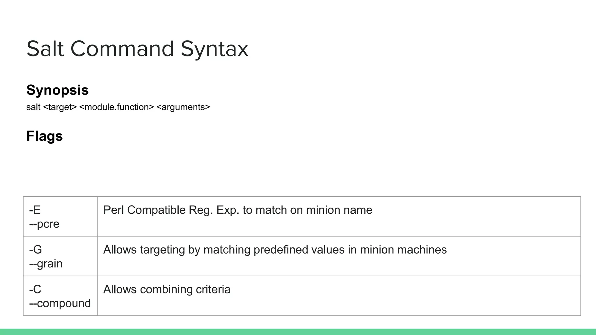 Salt Command Syntax
Synopsis
salt <target> <module.function> <arguments>
Flags
-E
--pcre
Perl Compatible Reg. Exp. to match on minion name
-G
--grain
Allows targeting by matching predefined values in minion machines
-C
--compound
Allows combining criteria
 
