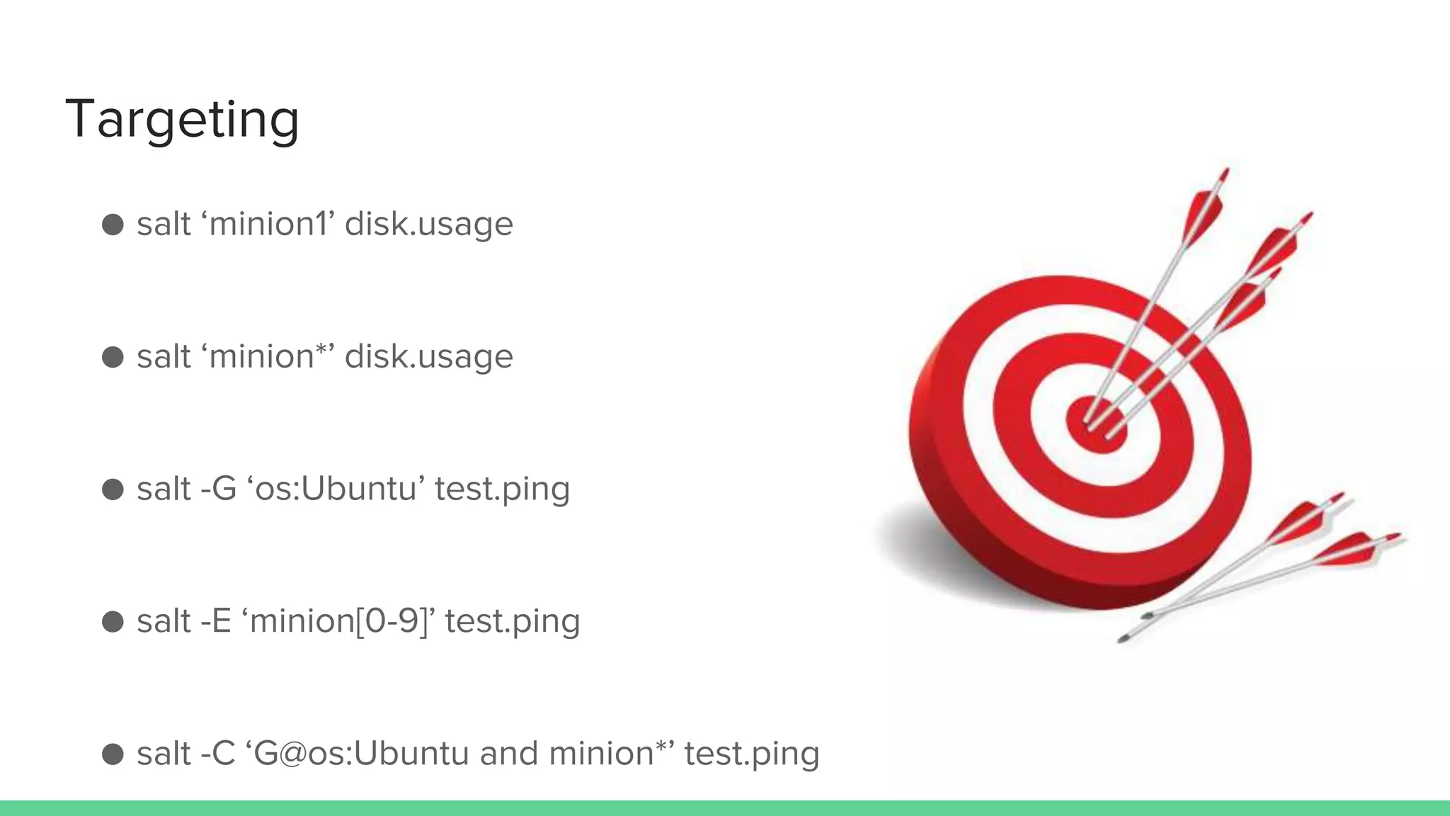 Targeting
● salt ‘minion1’ disk.usage
● salt ‘minion*’ disk.usage
● salt -G ‘os:Ubuntu’ test.ping
● salt -E ‘minion[0-9]’ test.ping
● salt -C ‘G@os:Ubuntu and minion*’ test.ping
 