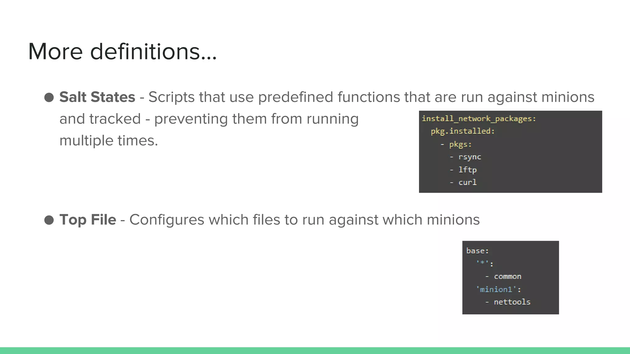 More definitions...
● Salt States - Scripts that use predefined functions that are run against minions
and tracked - preventing them from running
multiple times.
● Top File - Configures which files to run against which minions
 