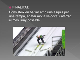  FINALITAT:
Consisteix en baixar amb uns esquis per
una rampa, agafar molta velocitat i aterrar
el més lluny possible.
 