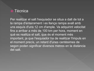  Tècnica
.
Per realitzar el salt l'esquiador se situa a dalt de tot a
la rampa d'enlairament i es llança rampa avall amb
uns esquís d'uns 12 cm d'ample. Va adquirint velocitat
fins a arribar a més de 100 km per hora, moment en
què es realitza el salt, que és el moment més
important, ja que l'esquiador ha de realitzar l'impuls en
el moment precís, un retard d'unes centèsimes de
segon poden significar diversos metres en la distància
del salt.
.
 
