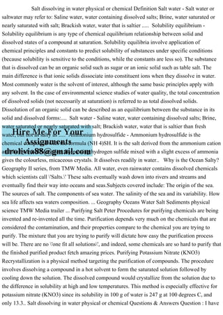 Salt dissolving in water physical or chemical Definition Salt water - Salt water or
saltwater may refer to: Saline water, water containing dissolved salts; Brine, water saturated or
nearly saturated with salt; Brackish water, water that is saltier ..... Solubility equilibrium -
Solubility equilibrium is any type of chemical equilibrium relationship between solid and
dissolved states of a compound at saturation. Solubility equilibria involve application of
chemical principles and constants to predict solubility of substances under specific conditions
(because solubility is sensitive to the conditions, while the constants are less so). The substance
that is dissolved can be an organic solid such as sugar or an ionic solid such as table salt. The
main difference is that ionic solids dissociate into constituent ions when they dissolve in water.
Most commonly water is the solvent of interest, although the same basic principles apply with
any solvent. In the case of environmental science studies of water quality, the total concentration
of dissolved solids (not necessarily at saturation) is referred to as total dissolved solids.
Dissolution of an organic solid can be described as an equilibrium between the substance in its
solid and dissolved forms:.... Salt water - Saline water, water containing dissolved salts; Brine,
water saturated or nearly saturated with salt; Brackish water, water that is saltier than fresh
water, but not as salty as ..... Ammonium hydrosulfide - Ammonium hydrosulfide is the
chemical compound with the formula (NH 4)SH. It is the salt derived from the ammonium cation
and the hydrosulfide anion. By passing hydrogen sulfide mixed with a slight excess of ammonia
gives the colourless, micaceous crystals. It dissolves readily in water.. Why is the Ocean Salty?
Geography II series, from TMW Media. All water, even rainwater contains dissolved chemicals
which scientists call 'Salts.' These salts eventually wash down into rivers and streams and
eventually find their way into oceans and seas.Subjects covered include: The origin of the sea.
The sources of salt. The components of sea water. The salinity of the sea and its variability. How
sea life affects sea waters composition. ... Geography Oceans Water Salt Sediments physical
science TMW Media trailer ... Purifying Salt Peter Procedures for purifying chemicals are being
invented and re-invented all the time. Purification depends very much on the chemicals that are
considered the contamination, and their properties compare to the chemical you are trying to
purify. The mixture that you are trying to purify will dictate how easy the purification process
will be. There are no 'one fit all solutions', and indeed, some chemicals are so hard to purify that
the finished purified product fetch amazing prices. Purifying Potassium Nitrate (KNO3)
Recrystallization is a physical method targeting the purification of compounds. The procedure
involves dissolving a compound in a hot solvent to form the saturated solution followed by
cooling down the solution. The dissolved compound would crystallize from the solution due to
the difference in solubility at high and low temperatures. This method is especially effective for
potassium nitrate (KNO3) since its solubility in 100 g of water is 247 g at 100 degrees C, and
only 13.3.. Salt dissolving in water physical or chemical Questions & Answers Question : I have
 